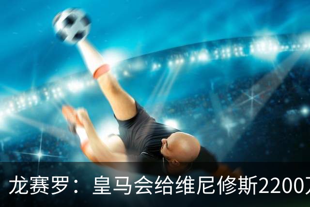 龙赛罗：皇马会给维尼修斯2200万到2300万欧，但不会和姆巴佩一样